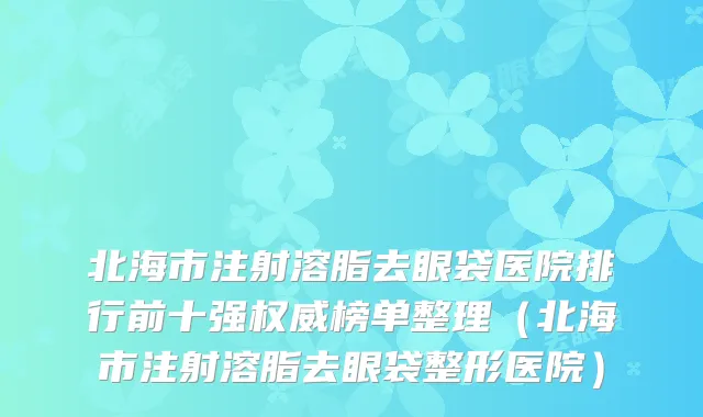 北海市注射溶脂去眼袋医院排行前十强权威榜单整理（北海市注射溶脂去眼袋整形医院）