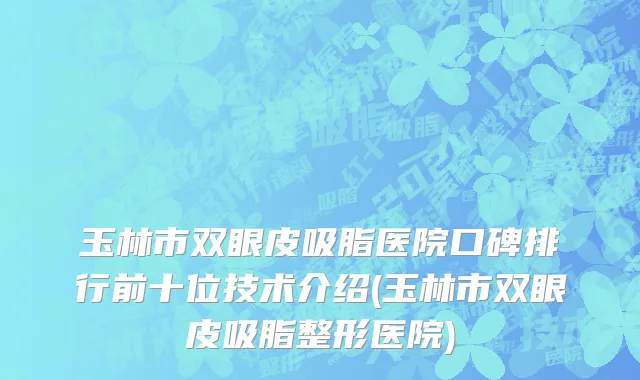 玉林市双眼皮吸脂医院口碑排行前十位技术介绍(玉林市双眼皮吸脂整形医院)