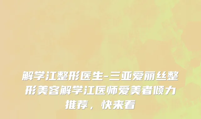 解学江整形医生-三亚爱丽丝整形美容解学江医师爱美者倾力推荐，快来看