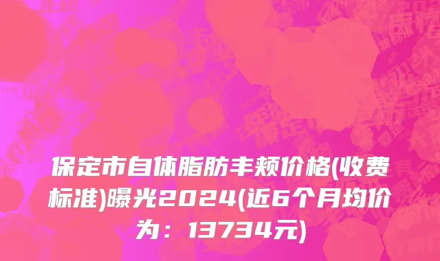 保定市自体脂肪丰颊价格(收费标准)曝光2024(近6个月均价为：13734元)