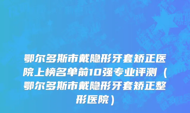 鄂尔多斯市戴隐形牙套矫正医院上榜名单前10强专业评测（鄂尔多斯市戴隐形牙套矫正整形医院）