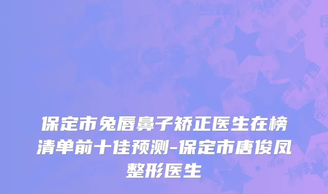 保定市兔唇鼻子矫正医生在榜清单前十佳预测-保定市唐俊凤整形医生