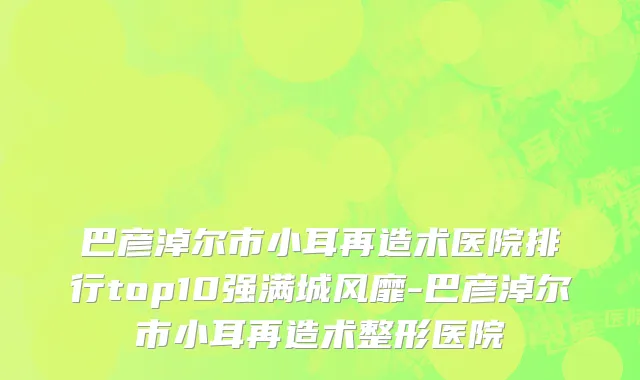 巴彦淖尔市小耳再造术医院排行top10强满城风靡-巴彦淖尔市小耳再造术整形医院