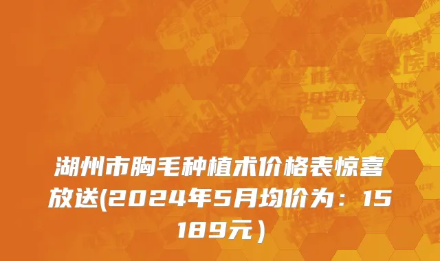 湖州市胸毛种植术价格表惊喜放送(2024年5月均价为：15189元）