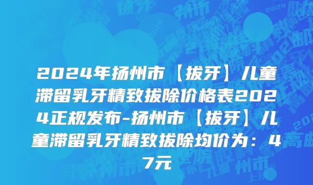 2024年扬州市【拔牙】儿童滞留乳牙精致拔除价格表2024正规发布-扬州市【拔牙】儿童滞留乳牙精致拔除均价为：47元