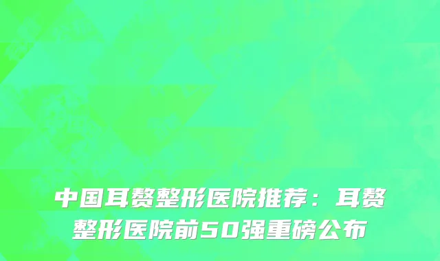 中国耳赘整形医院推荐：耳赘整形医院前50强重磅公布