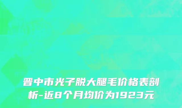 晋中市光子脱大腿毛价格表剖析-近8个月均价为1923元