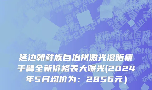 延边朝鲜族自治州激光溶脂瘦手臂全新价格表大曝光(2024年5月均价为：2856元）