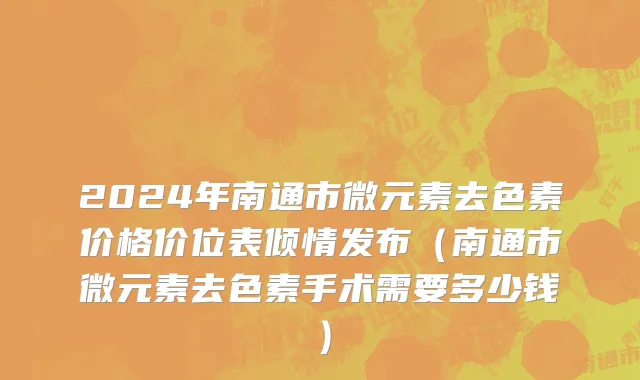 2024年南通市微元素去色素价格价位表倾情发布（南通市微元素去色素手术需要多少钱）