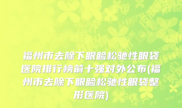 福州市去除下眼睑松驰性眼袋医院排行榜前十强对外公布(福州市去除下眼睑松驰性眼袋整形医院)