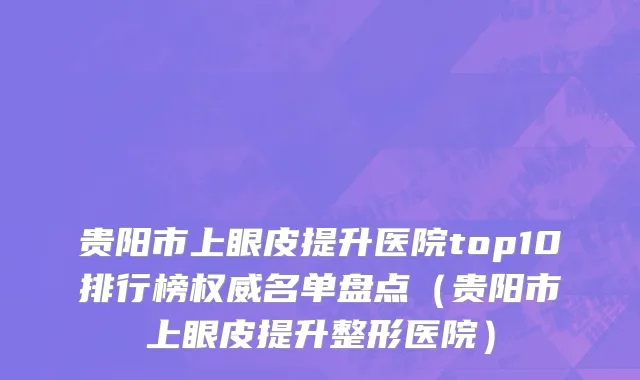 贵阳市上眼皮提升医院top10排行榜权威名单盘点（贵阳市上眼皮提升整形医院）