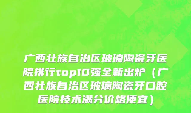 广西壮族自治区玻璃陶瓷牙医院排行top10强全新出炉（广西壮族自治区玻璃陶瓷牙口腔医院技术满分价格便宜）