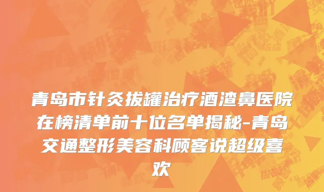 青岛市针灸拔罐治疗酒渣鼻医院在榜清单前十位名单揭秘-青岛交通整形美容科顾客说超级喜欢