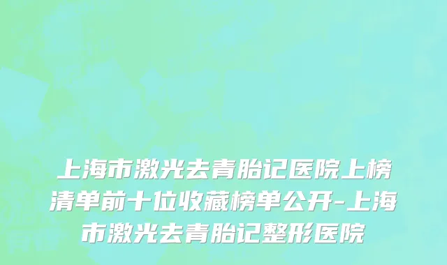 上海市激光去青胎记医院上榜清单前十位收藏榜单公开-上海市激光去青胎记整形医院