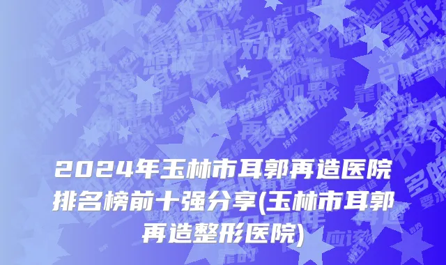 2024年玉林市耳郭再造医院排名榜前十强分享(玉林市耳郭再造整形医院)