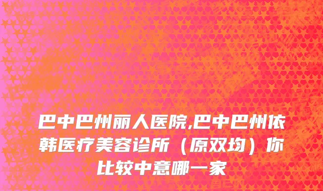 巴中巴州丽人医院,巴中巴州依韩医疗美容诊所（原双均）你比较中意哪一家