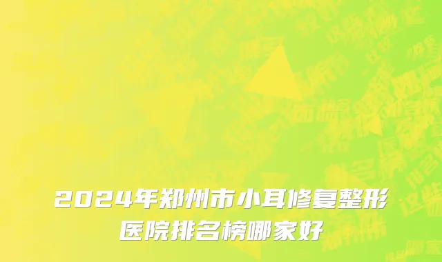 2024年郑州市小耳修复整形医院排名榜哪家好