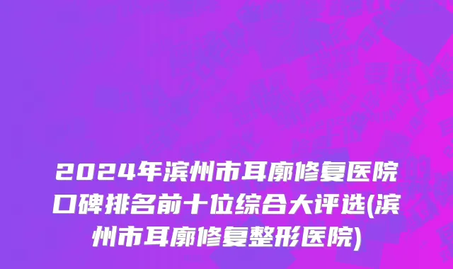 2024年滨州市耳廓修复医院口碑排名前十位综合大评选(滨州市耳廓修复整形医院)
