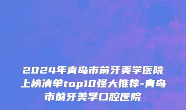 2024年青岛市前牙美学医院上榜清单top10强大推荐-青岛市前牙美学口腔医院