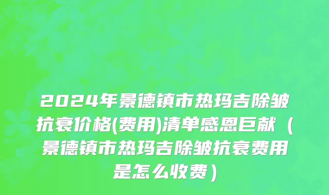 2024年景德镇市热玛吉除皱抗衰价格(费用)清单感恩巨献（景德镇市热玛吉除皱抗衰费用是怎么收费）