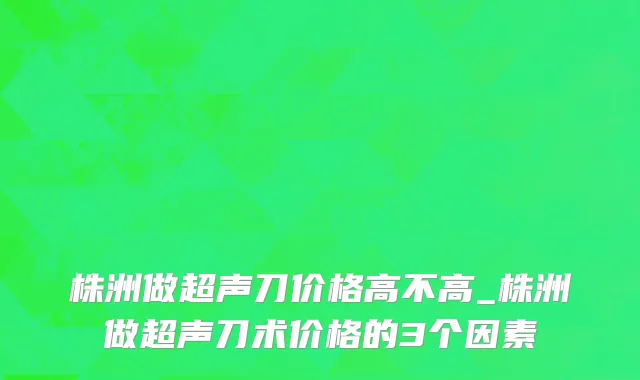 株洲做超声刀价格高不高_株洲做超声刀术价格的3个因素