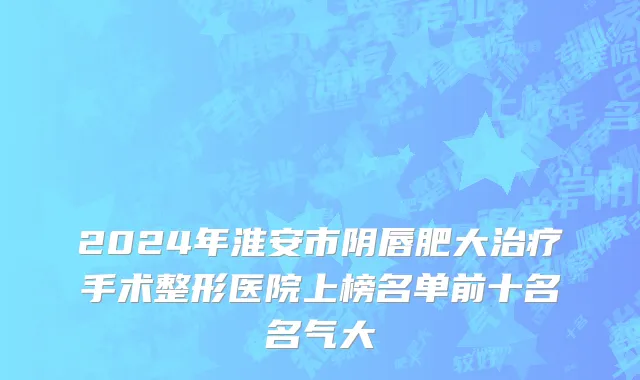 2024年淮安市阴唇肥大治疗手术整形医院上榜名单前十名名气大