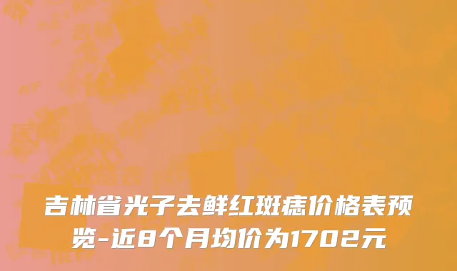 吉林省光子去鲜红斑痣价格表预览-近8个月均价为1702元