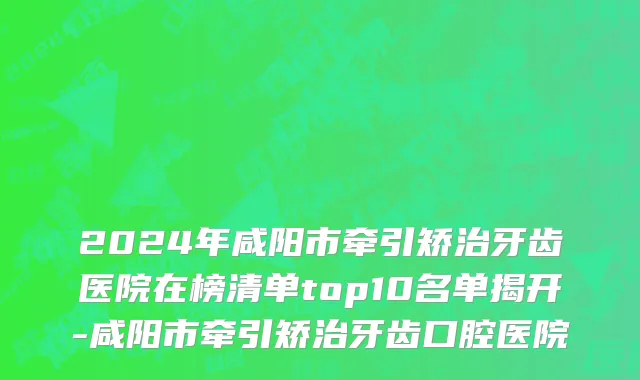 2024年咸阳市牵引矫治牙齿医院在榜清单top10名单揭开-咸阳市牵引矫治牙齿口腔医院