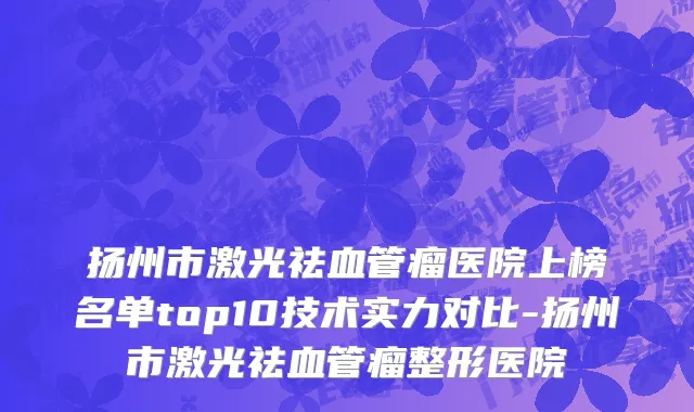 扬州市激光祛血管瘤医院上榜名单top10技术实力对比-扬州市激光祛血管瘤整形医院