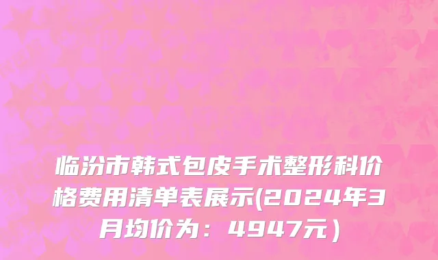 临汾市韩式包皮手术整形科价格费用清单表展示(2024年3月均价为：4947元）