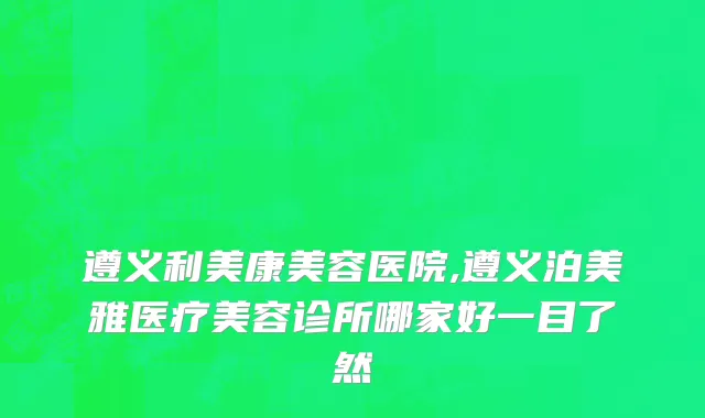 遵义利美康美容医院,遵义泊美雅医疗美容诊所哪家好一目了然