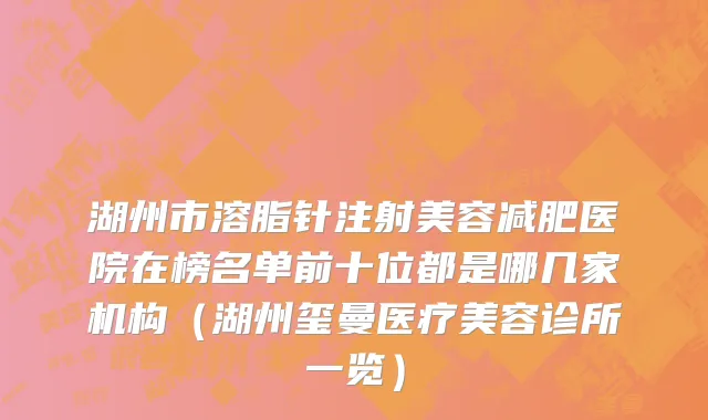 湖州市溶脂针注射美容减肥医院在榜名单前十位都是哪几家机构（湖州玺曼医疗美容诊所一览）