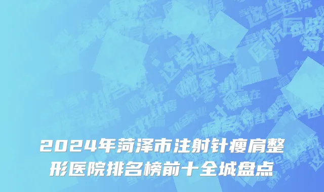 2024年菏泽市注射针瘦肩整形医院排名榜前十全城盘点