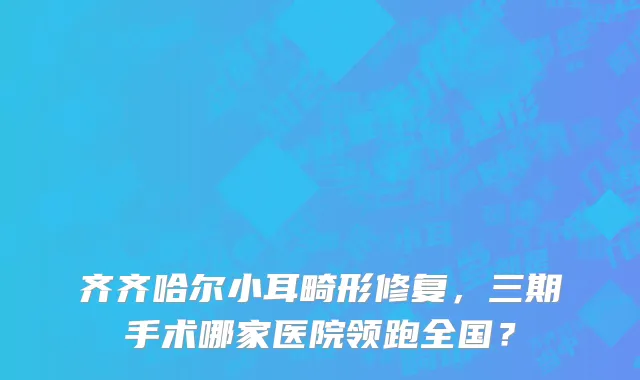 齐齐哈尔小耳畸形修复,三期手术哪家医院领跑全国?