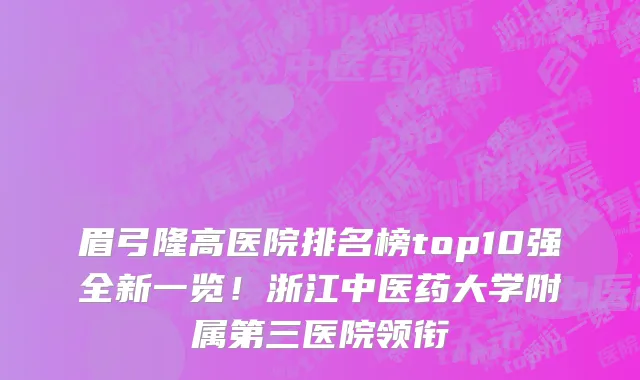 眉弓隆高医院排名榜top10强全新一览！浙江中医药大学附属第三医院领衔