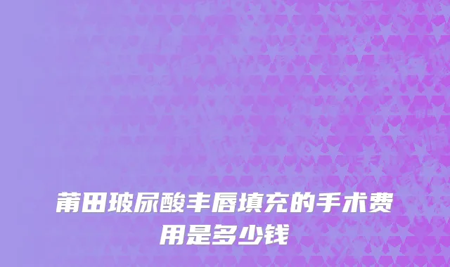 莆田玻尿酸丰唇填充的手术费用是多少钱