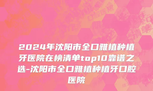 2024年沈阳市全口雅植种植牙医院在榜清单top10靠谱之选-沈阳市全口雅植种植牙口腔医院