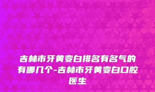 吉林市牙黄变白排名有名气的有哪几个-吉林市牙黄变白口腔医生