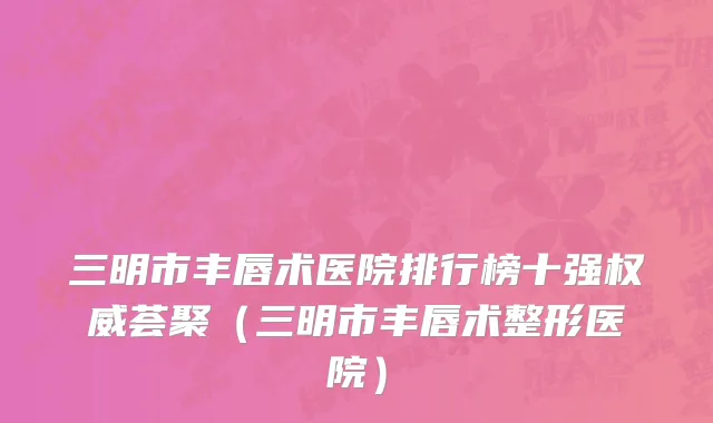 三明市丰唇术医院排行榜十强权威荟聚（三明市丰唇术整形医院）