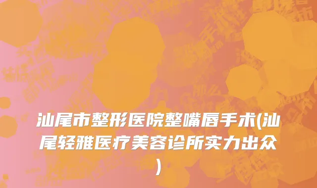汕尾市整形医院整嘴唇手术(汕尾轻雅医疗美容诊所实力出众)