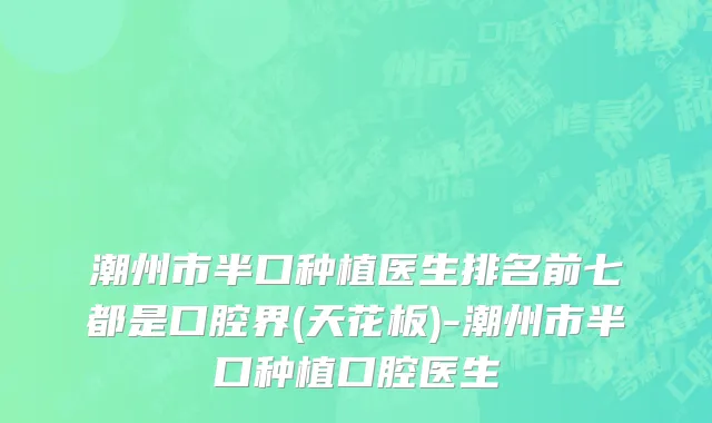潮州市半口种植医生排名前七都是口腔界(天花板)-潮州市半口种植口腔医生