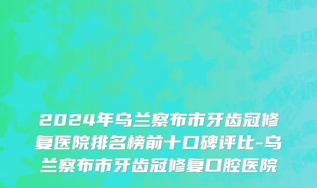 2024年乌兰察布市牙齿冠修复医院排名榜前十口碑评比-乌兰察布市牙齿冠修复口腔医院