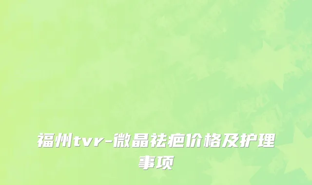 福州tvr-微晶祛疤价格及护理事项