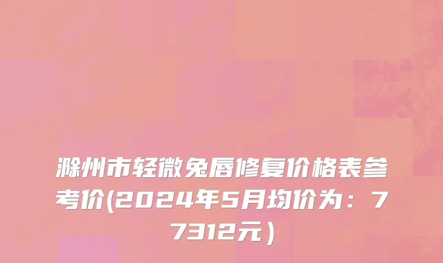 滁州市轻微兔唇修复价格表参考价(2024年5月均价为：77312元）
