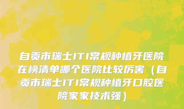 自贡市瑞士ITI常规种植牙医院在榜清单哪个医院比较厉害（自贡市瑞士ITI常规种植牙口腔医院家家技术强）