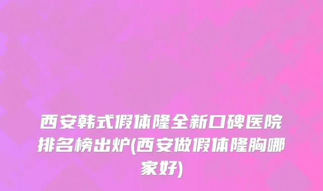 西安韩式假体隆全新口碑医院排名榜出炉(西安做假体隆胸哪家好)