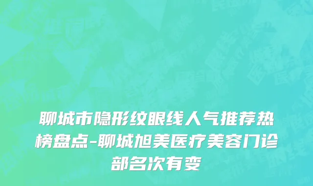 聊城市隐形纹眼线人气推荐热榜盘点-聊城旭美医疗美容门诊部名次有变