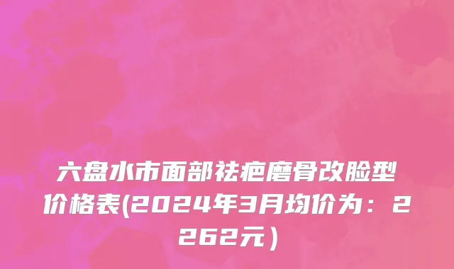六盘水市面部祛疤磨骨改脸型价格表(2024年3月均价为：2262元）