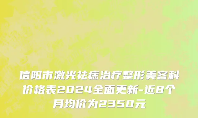 信阳市激光祛痣治疗整形美容科价格表2024全面更新-近8个月均价为2350元