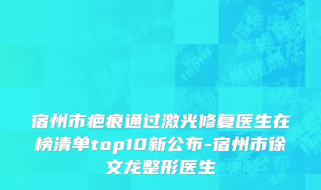 宿州市疤痕通过激光修复医生在榜清单top10新公布-宿州市徐文龙整形医生